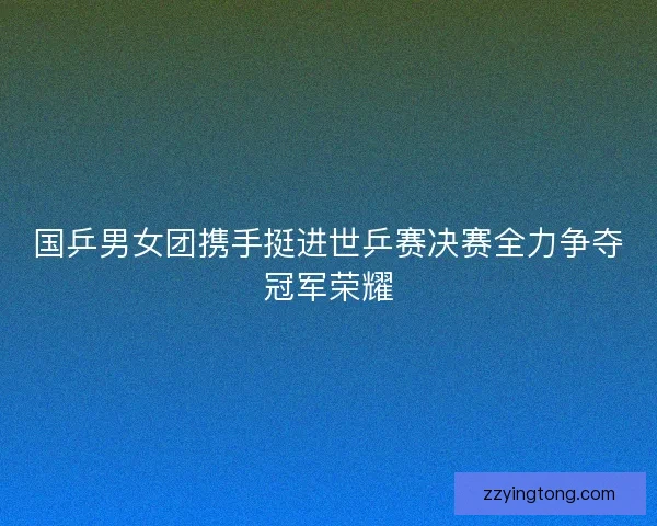 国乒男女团携手挺进世乒赛决赛全力争夺冠军荣耀