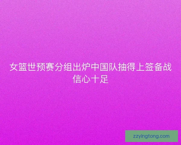女篮世预赛分组出炉中国队抽得上签备战信心十足