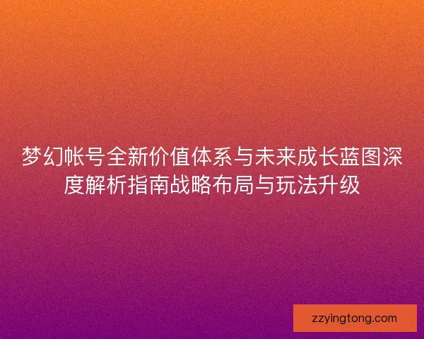 梦幻帐号全新价值体系与未来成长蓝图深度解析指南战略布局与玩法升级