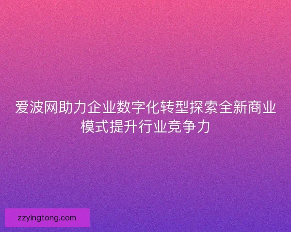 爱波网助力企业数字化转型探索全新商业模式提升行业竞争力