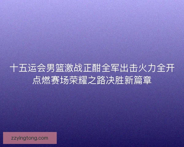 十五运会男篮激战正酣全军出击火力全开点燃赛场荣耀之路决胜新篇章