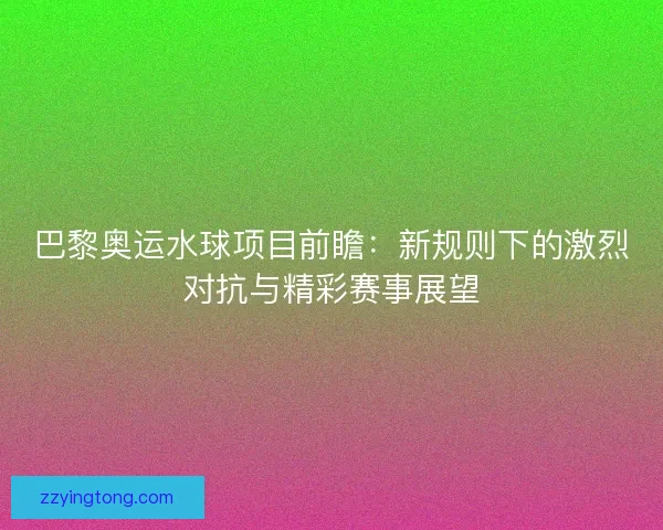 巴黎奥运水球项目前瞻：新规则下的激烈对抗与精彩赛事展望