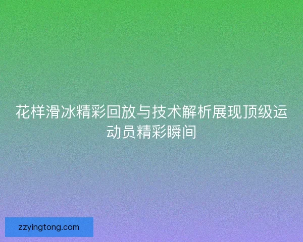 花样滑冰精彩回放与技术解析展现顶级运动员精彩瞬间