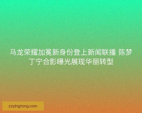 马龙荣耀加冕新身份登上新闻联播 陈梦丁宁合影曝光展现华丽转型