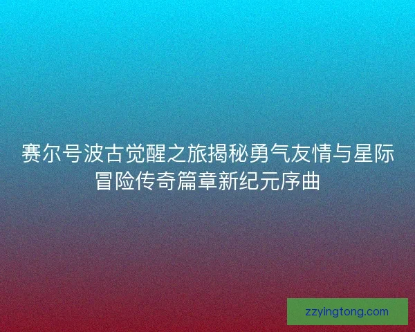 赛尔号波古觉醒之旅揭秘勇气友情与星际冒险传奇篇章新纪元序曲