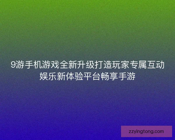 9游手机游戏全新升级打造玩家专属互动娱乐新体验平台畅享手游