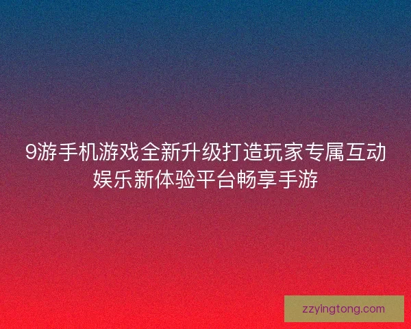 9游手机游戏全新升级打造玩家专属互动娱乐新体验平台畅享手游