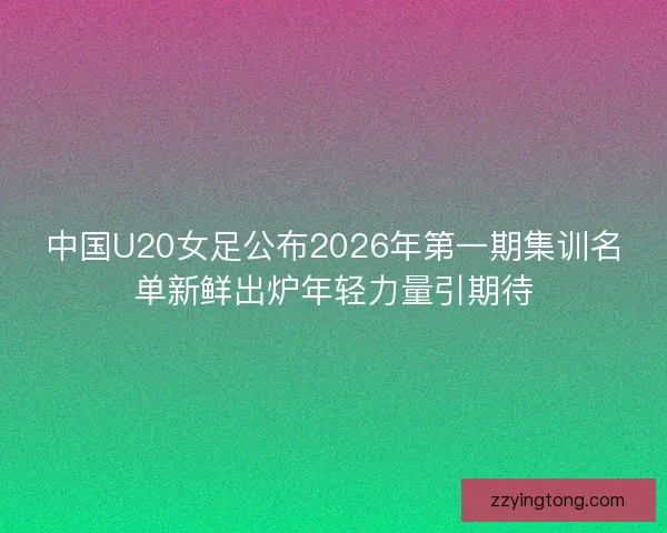 中国U20女足公布2026年第一期集训名单新鲜出炉年轻力量引期待
