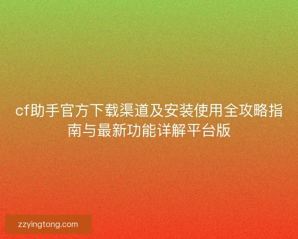 cf助手官方下载渠道及安装使用全攻略指南与最新功能详解平台版