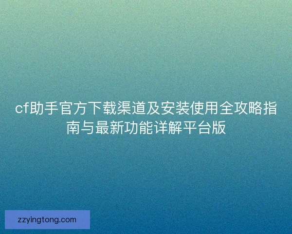 cf助手官方下载渠道及安装使用全攻略指南与最新功能详解平台版