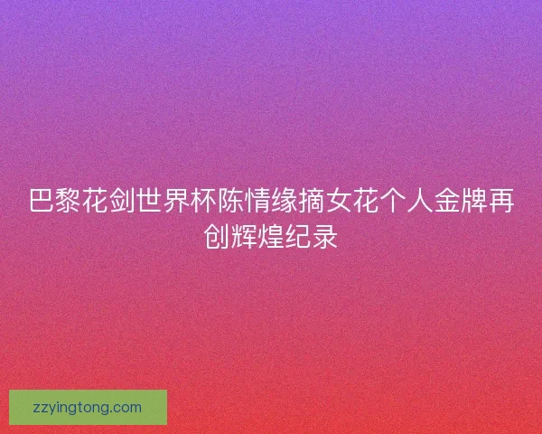巴黎花剑世界杯陈情缘摘女花个人金牌再创辉煌纪录